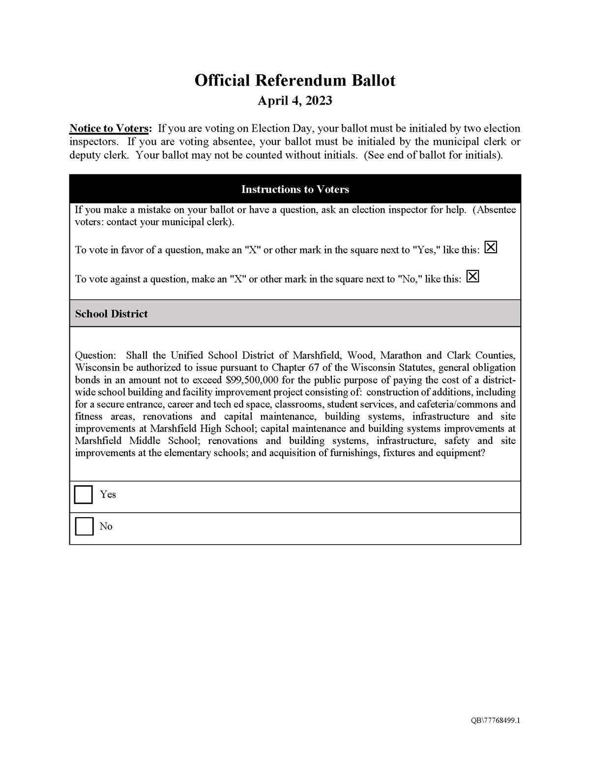 Official Referendum Ballot April 4, 2023 Notice to voters: If you are voting on Election Day, your ballot must be initialed by two election inspectors. If you are voting absentee, your ballot must be initialed by the municipal clerk or deputy clerk. Your ballot may not be counted without initials. (see end of ballot for initials). Instructions to Voters If you make a mistake on your ballot or have a question, ask an election inspector for help. (Absentee voters: contact your municipal clerk).
To vote in favor of a question, make an X or other mark in the square next to Yes, To vote against a question, make an X or other mark in the square next to No, School District Question: Shall the Unified School District of Marshfield, Wood, Marathon and Clark Counties, Wisconsin be authorized to issue pursuant to Chapter 67 of the Wisconsin Statutes, general obligation bonds in an amount not to exceed $99,500,000 for the public purpose of paying the cost of a district- wide school building and facility improvement project consisting of: construction of additions, including for a secure entrance, career and tech ed space, classrooms, student services, and cafeteria/commons and fitness areas, renovations and capital maintenance, building systems, infrastructure and site improvements at Marshfield High School; capital maintenance and building systems improvements at Marshfield Middle School; renovations and building systems, infrastructure, safety and site improvements at the elementary schools; and acquisition of furnishings, fixtures and equipment? Yes, No. 